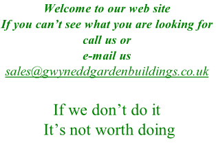 Welcome to our web site 
If you can’t see what you are looking for call us or
e-mail us 
sales@gwyneddgardenbuildings.co.uk
01286 676924
If we don’t do it
 It’s not worth doing